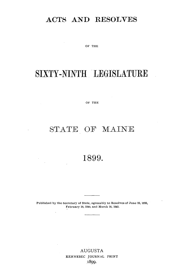 handle is hein.ssl/ssme0130 and id is 1 raw text is: ACTS AND RESOLVESOF THESIXTY-NINTH 'LIEGISLATUR{EOF THlESTATE OF MAINE1899.Published by the Secretary of State, agreeably to Resolves of June 28, 1820,February 18, 1840, and March 16, 1842.AUGUSTAKENNEBEC JOURNAL PRINT1899.