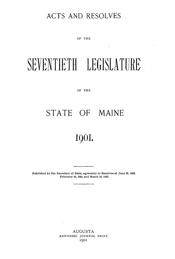handle is hein.ssl/ssme0131 and id is 1 raw text is: ACTS AND RESOLVESOF THESEVENTIETHLEGISIATUREOF THESTATE OF MAINE1901.Published by the Secretary of State, agreeably to Resolves of June 28, 1820,February 18, 1840, and March 16, 1842.AUGUSTAKENNEBEC JOURNAL PRINT1901