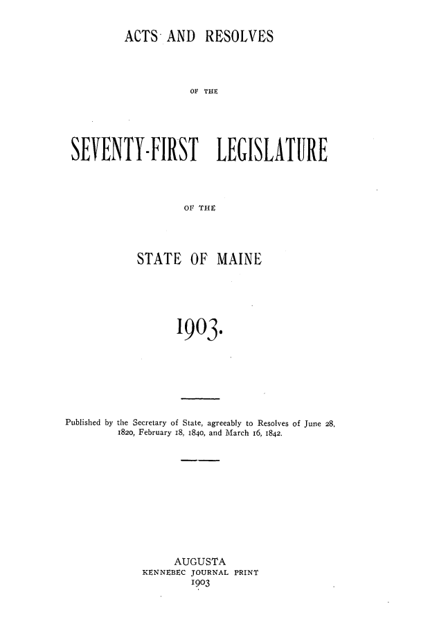 handle is hein.ssl/ssme0132 and id is 1 raw text is: ACTS- AND RESOLVESSEVENTY-FIRST LEGISLATUREO1V ri{STATE OF MAINE1903.Published by the Secretary of State, agreeably to Resolves of June 28,1820, February I8, 1840, and March 16, 1842.AUGUSTAKENNEBEC JOURNAL PRINT1903