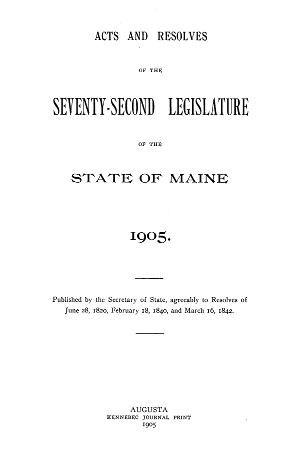 handle is hein.ssl/ssme0133 and id is 1 raw text is: ACTS AND RESOLVESO THESEVENTY-SECOND LEGISLATUREOV THESTATE OF MAINE1905.Published by the Secretary of State, agreeably to Resolves ofJune 28, 1820, February 18, 1840, and March 16, 1842.AUGUSTAKENNEBEC JOURNAL PRINT1905