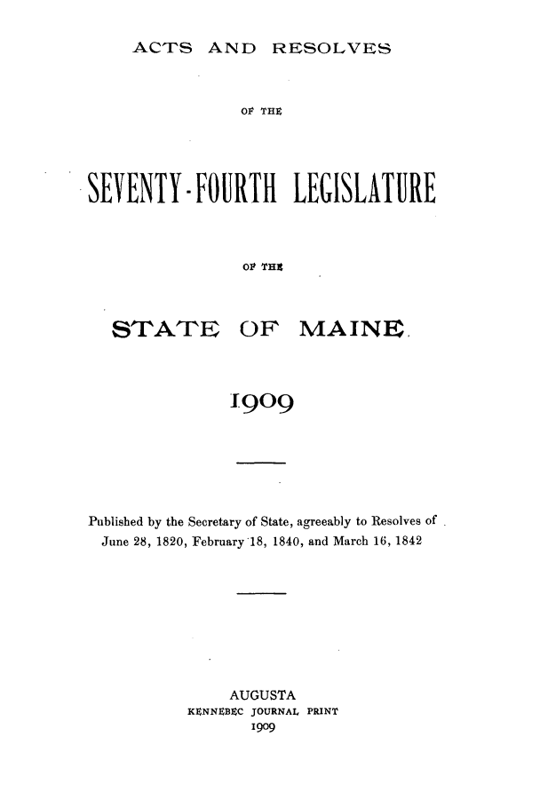 handle is hein.ssl/ssme0135 and id is 1 raw text is: ACTS AND RESOLVESOP THXSEVENTY- FIMRTII LEGISLATUJREOP THEtSTATEOF MAINE.1909Published by the Secretary of State, agreeably to Resolves ofJune 28, 1820, February 18, 1840, and March 16, 1842AUGUSTAKENNEBZC JOURNAL PRINT1909