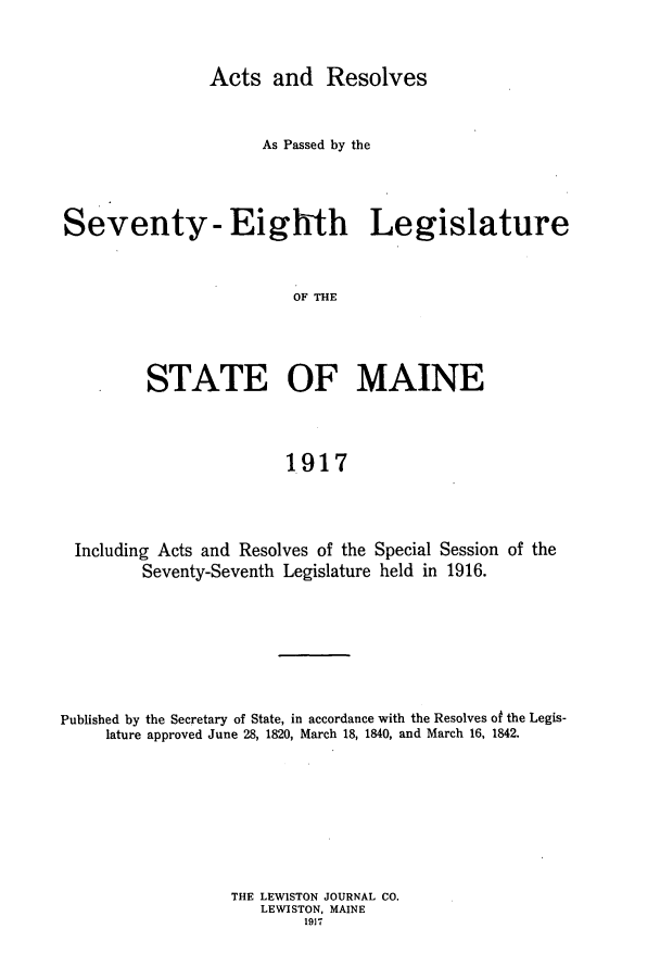 handle is hein.ssl/ssme0141 and id is 1 raw text is: Acts and ResolvesAs Passed by theSeventy- Eighth LegislatureOF THESTATE OF MAINE1917Including Acts and Resolves of the Special Session of theSeventy-Seventh Legislature held in 1916.Published by the Secretary of State, in accordance with the Resolves of the Legis-lature approved June 28, 1820, March 18, 1840, and March 16, 1842.THE LEWISTON JOURNAL CO.LEWISTON, MAINE1917