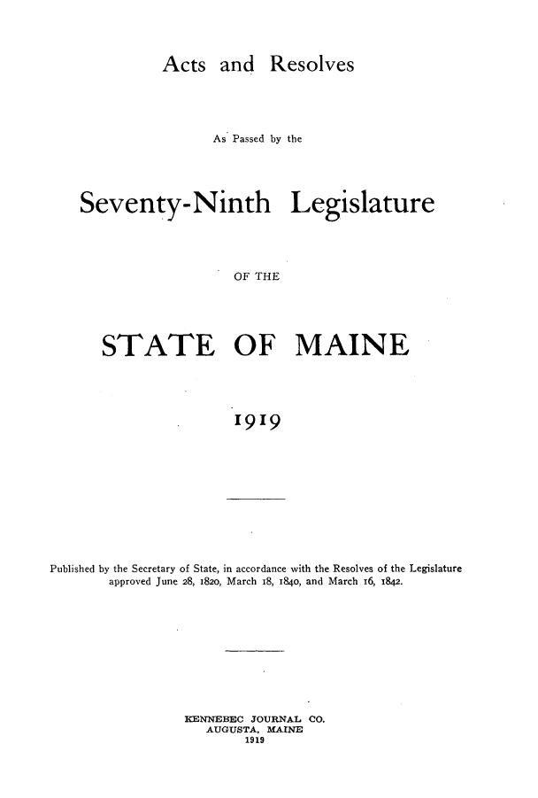 handle is hein.ssl/ssme0142 and id is 1 raw text is: Acts and ResolvesAs Passed by theSeventy-Ninth LegislatureOF THESTATE OF MAINE1919Published by the Secretary of State, in accordance with the Resolves of the Legislatureapproved June 28, 1820, March 18, 184o, and March 16, 1842.KENNEBEC JOURNAL CO.AUGUSTA, MAINE1919
