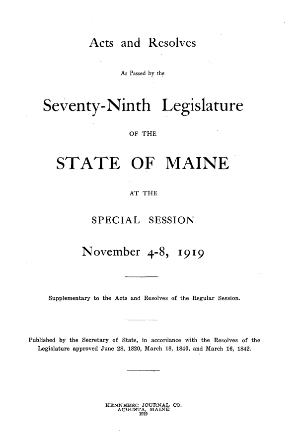handle is hein.ssl/ssme0143 and id is 1 raw text is: Acts and ResolvesAs Passed by theSeventy-Ninth LegislatureOF THESTATE OF MAINEAT THESPECIAL SESSIONNovember 4-8,1919Supplementary to the Acts and Resolves of the Regular Session.Published by the Secretary of State, in accordance with the Resolves of theLegislature approved June 28, 1820, March 18, 1840, and March 16, 1842.KENNEBEC JOURNAL CO.AUGUSTA, MAINE1919