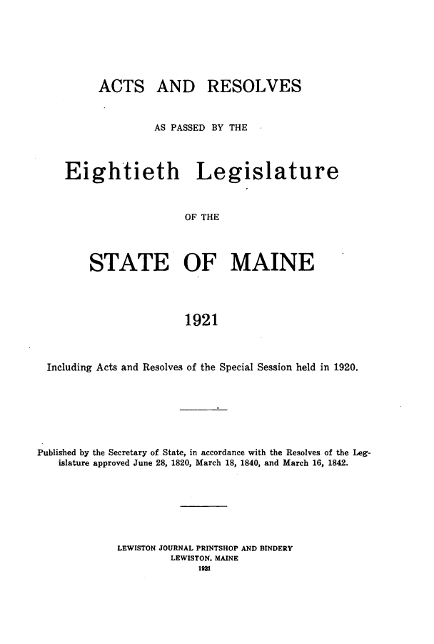 handle is hein.ssl/ssme0144 and id is 1 raw text is: ACTS AND RESOLVESAS PASSED BY THEEightieth LegislatureOF THESTATE OF MAINE1921Including Acts and Resolves of the Special Session held in 1920.Published by the Secretary of State, in accordance with the Resolves of the Leg-islature approved June 28, 1820, March 18, 1840, and March 16, 1842.LEWISTON JOURNAL PRINTSHOP AND BINDERYLEWISTON. MAINE1921