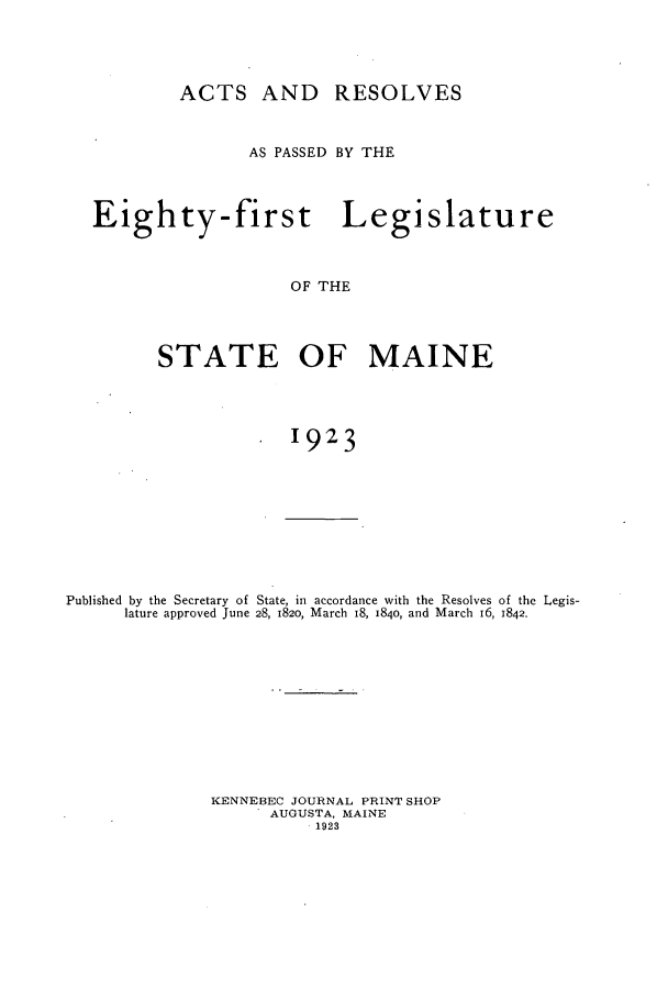 handle is hein.ssl/ssme0145 and id is 1 raw text is: ACTS AND RESOLVESAS PASSED BY THEEighty-first LegislatureOF THESTATE OF MAINE1923Published by the Secretary of State, in accordance with the Resolves of the Legis-lature approved June 28, 1820, March 18, 1840, and March 16, 1842.KENNEBEC JOURNAL PRINT SHOPAUGUSTA, MAINE1923