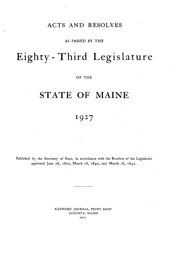 handle is hein.ssl/ssme0147 and id is 1 raw text is: ACTS AND RESOLVESAS PASSED BY THEEighty - Third LegislatureOF THESTATE OF MAINE1927Published by the Secretary of State, in accordance with the Resolves of the Legislatureapproved June 28, I8zo, March 18, 1840, and March 16, 1842.KENNEBEC JOURNAL PRINT SHOPAUGUSTA, MAINE1927