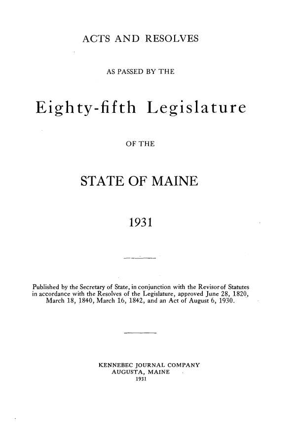 handle is hein.ssl/ssme0149 and id is 1 raw text is: ACTS AND RESOLVESAS PASSED BY THEEighty-fifth LegislatureOF THESTATE OF MAINE1931Published by the Secretary of State, in conjunction with the Revisor of Statutesin accordance with the Resolves of the Legislature, approved June 28, 1820,March 18, 1840, March 16, 1842, and an Act of August 6, 1930.KENNEBEC JOURNAL COMPANYAUGUSTA, MAINE1931