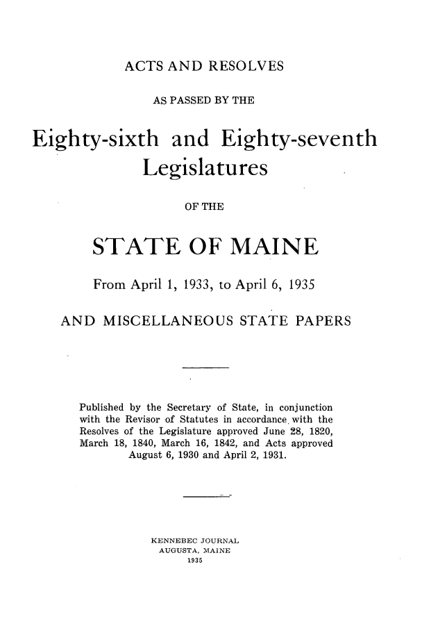 handle is hein.ssl/ssme0151 and id is 1 raw text is: ACTS AND RESOLVESAS PASSED BY THEEighty-sixth and Eighty-seventhLegislaturesOF THESTATE OF MAINEFrom April 1, 1933, to April 6, 1935AND MISCELLANEOUS STATE PAPERSPublished by the Secretary of State, in conjunctionwith the Revisor of Statutes in accordance with theResolves of the Legislature approved June 28, 1820,March 18, 1840, March 16, 1842, and Acts approvedAugust 6, 1930 and April 2, 1931.KENNEBEC JOURNALAUGUSTA, MAINE1935