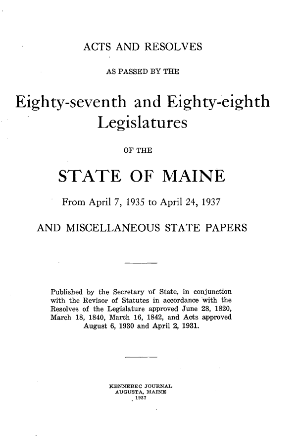 handle is hein.ssl/ssme0152 and id is 1 raw text is: ACTS AND RESOLVESAS PASSED BY THEEighty-seventh and Eighty-eighthLegislaturesOF THESTATE OF MAINEFrom April 7, 1935 to April 24, 1937AND MISCELLANEOUS STATE PAPERSPublished by the Secretary of State, in conjunctionwith the Revisor of Statutes in accordance with theResolves of the Legislature approved June 28, 1820,March 18, 1840, March 16, 1842, and Acts approvedAugust 6, 1930 and April 2, 1931.KENNEBEC JOURNALAUGUSTA, MAINE1937