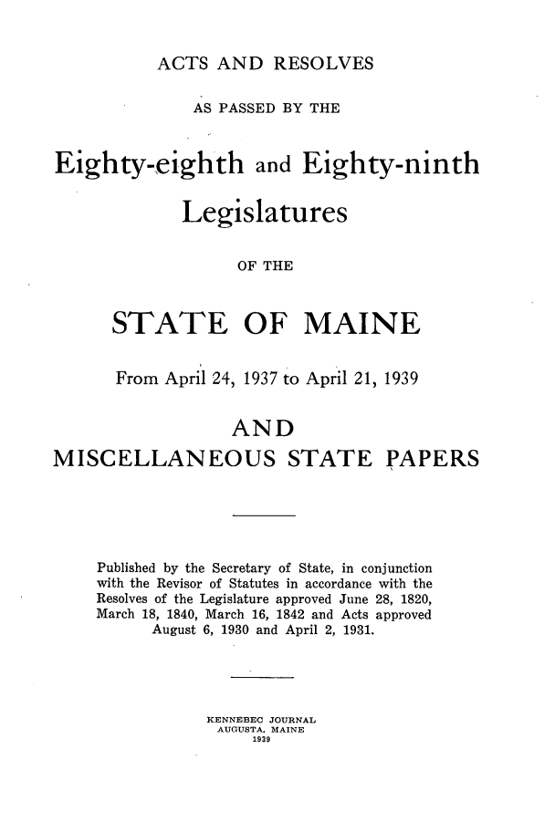 handle is hein.ssl/ssme0153 and id is 1 raw text is: ACTS AND RESOLVESAS PASSED BY THEEighty-eighth and Eighty-ninthLegislaturesOF THESTATE OF MAINEFrom April 24, 1937 to April 21, 1939ANDMISCELLANEOUS STATE PAPERSPublished by the Secretary of State, in conjunctionwith the Revisor of Statutes in accordance with theResolves of the Legislature approved June 28, 1820,March 18, 1840, March 16, 1842 and Acts approvedAugust 6, 1930 and April 2, 1931.KENNEBEC JOURNALAUGUSTA, MAINE1939