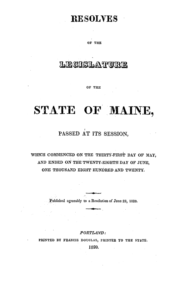 handle is hein.ssl/ssme0155 and id is 1 raw text is: RESOLVESOF THEOF THESTATE OF MAINE,PASSED AT ITS SESSION,WHICH COMMENCED ON THE THIRTY-FIRST DAY OF MAY,AND ENDED ON THE TWENTY-EIGHTH DAY OF JUNE,ONE THOUSAND EIGHT HUNDRED AND TWENTY.Published agreeably to a Resolution of June 28, 1820.PORTL.L.D:PRINTED BY FitANCIS DOUGLAS, PRINTER TO THE STATE.1820.
