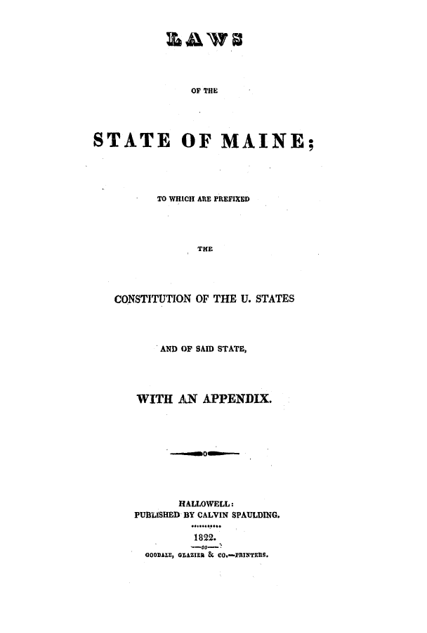 handle is hein.ssl/ssme0156 and id is 1 raw text is: OF THESTATE OF MAINE;TO WHICH ARE PREFIXEDTHECONSTITUTION OF THE U. STATESAND OF SAID STATE,WITH AN APPENDIX.HALLOWELL:PUBLISHED BY CALVIN SPAULDING.1822.GOOIDALE, GLAZIER & CO.-PRINTERS.
