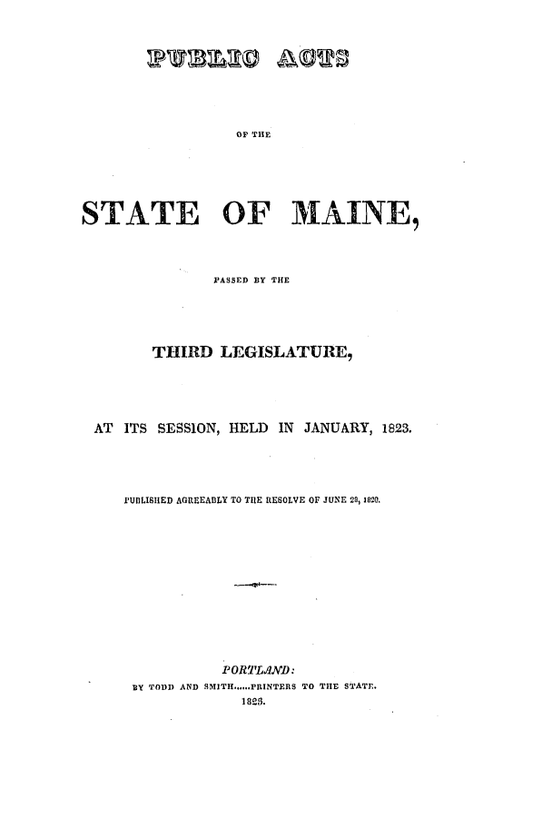 handle is hein.ssl/ssme0162 and id is 1 raw text is: OF THESTATE OF MAINE,PASSED BY THETHIRD LEGISLATURE,AT ITS SESSION, HELD IN JANUARY, 1823.PUDLISHED AGREEABLY TO THE RESOLVE OF JUNE 20, 1820.POR'lL.ND:BY TODD AND SMITH......PRINTERS TO THE STATE.18218.