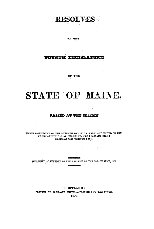 handle is hein.ssl/ssme0165 and id is 1 raw text is: RESOLVESO& THZTOUTH EEGISEATURriOF THESTATE OF MAINE.PASSED AT THE SESSIONWHICH cOMMENCED ON THE SEVENTU DAY OF 4IAARY, AND ENDED ON THTWENTY-FIFTH DAY OF FEBRUARY, ONE THOUSAND EIGHTHUNDRED AND TWENTY-FOUlR.PUDLISHED AGREEADLY TO T1E RESOLVE OF T3 28th OF JUNE, 1820.PORTLAND:PRINTED 137 TODD, AND SMITH.....,rRINTERS TO THIE STATE.1824.