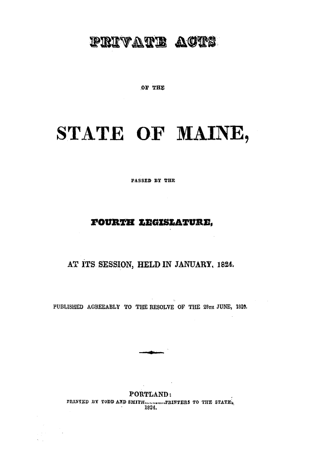 handle is hein.ssl/ssme0166 and id is 1 raw text is: YAuW A&0269OI THESTATE OF MAINE,PASSED BY THEPOURTH SEGZSEATURE,AT ITS SESSION, HELD IN JANUARY, 1824.PUBLISHED AGREEABLY TO THE RESOLVE OF THE 28Ta JUNE, 1820,PORTLAND:RINTED MY TODD AND SMITH ............PRINTERS TO THE STATE.1824.