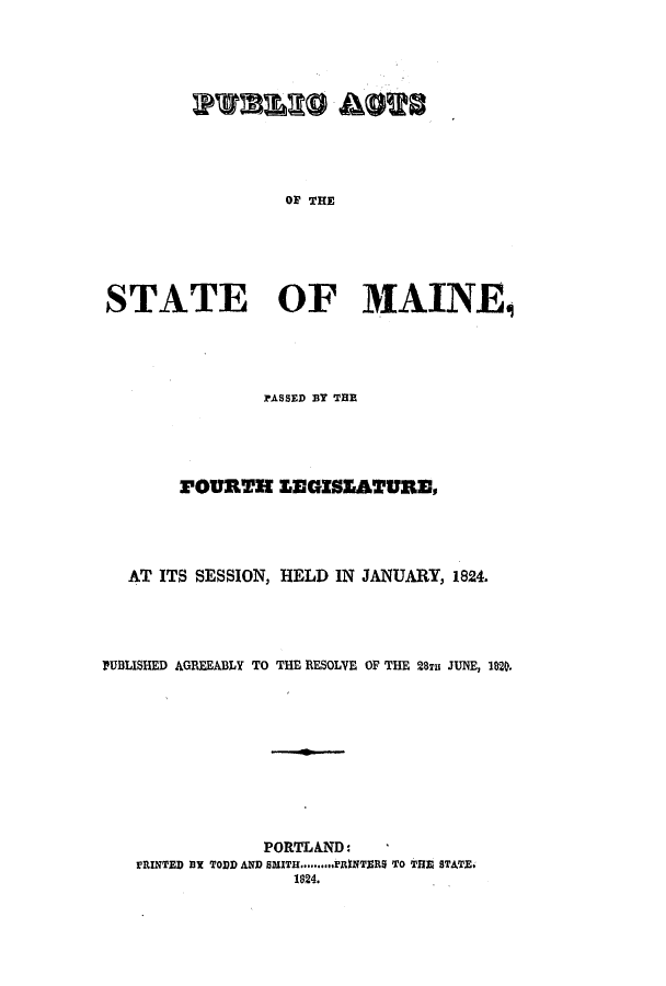 handle is hein.ssl/ssme0167 and id is 1 raw text is: OF THESTATE OF MAINEjPASSED BY THEFOURTH LEGISZEATURE,AT ITS SESSION, HELD IN JANUARY, 1824.PUBLISHED AGREEABLY TO THE RESOLVE OF THE 28Tu JUNE, 1820.PORTLAND:PRINTED BX TODD AND SMITHI..........FRINTERS TO THE STATE.1824.