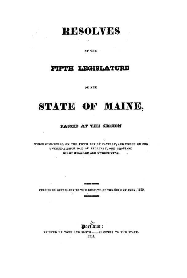 handle is hein.ssl/ssme0169 and id is 1 raw text is: RESOLVESOF THE:PIFTH LEGISLATUREOF, THESTATE OF MAINE,PASSED AT THE SESSIONWHICII COM1ENCED ON THE FIFTH DAY OF JANUARY, AND ENDED ON THETWENTY-EIGHTII DAY OF FEBRUARY, ONE TROUSANDEIGHT HUNDRED AND TWENTY-FIVE.PUBLISHED AGREEAflLY TO THE RESOLVE OF THE 20TH OF JUNE, 1820.PRINTE.D BY TODD AND SMITH.PRIINTERS TO THE STATSV.1825.