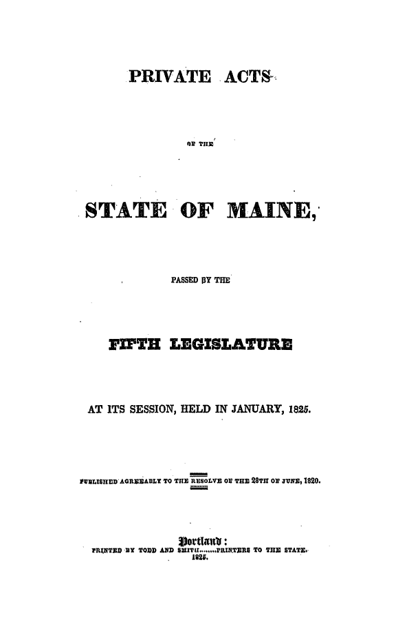 handle is hein.ssl/ssme0170 and id is 1 raw text is: PRIVATE ACTSRRI THDSTATE OF MAINE,PASSED BY THEFIFTH LEGISLATUREAT ITS SESSION, HELD IN JANUARY, 1825.WILISHEWDAGREEABLY TO THE RESOLVE OF THE 28TH o rsuNs, 1820.Sjortlettb:FRANTED -B TODD AND SaITr ........PRINTERS TO THE STATE.1925.