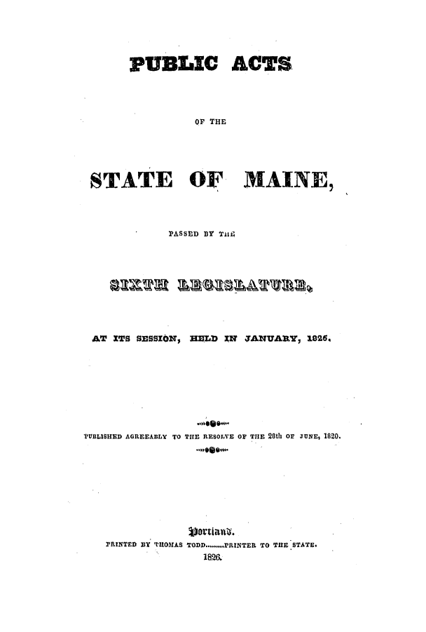 handle is hein.ssl/ssme0171 and id is 1 raw text is: PUBLIC ACTSOF THESTATE OF MAINE,PASSED BY THE±iAT XTS SESSION, HELD         IN   JANUARY, 1826aTUBLISHED AGREEABLY TO THE RESOLVE OF THE 28th Or JUNE, 1820.T  ot'tiat .PRINTED lIY 'IROMAS TODD......PRINTER TO THlE STATE.1826w