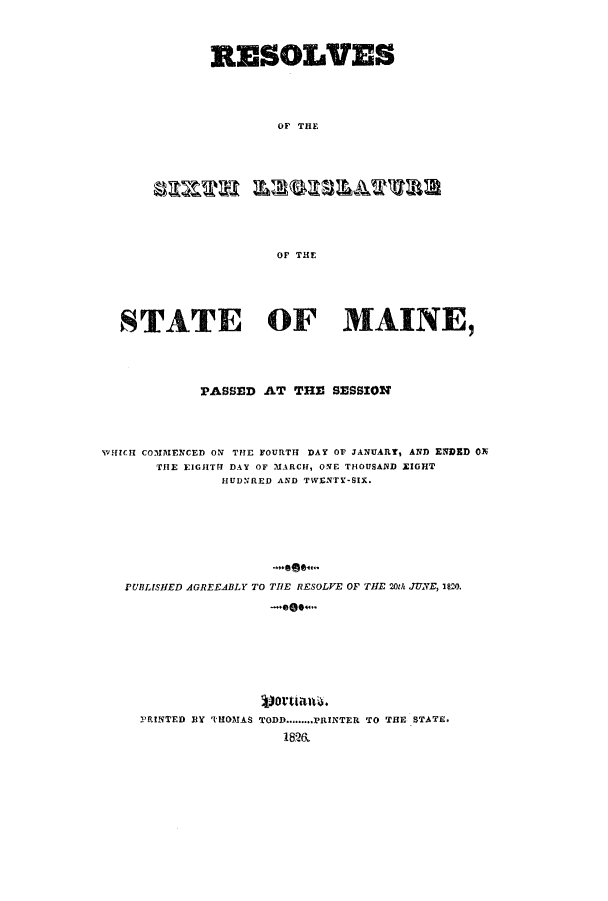 handle is hein.ssl/ssme0172 and id is 1 raw text is: RESOLVESOF THEOF THESTATE OF MAINE,PASSED AT THE SESSIONWHICH COMMENCED ON THE FOURTH DAY OF JANUARY, AND ENDID ONTHE EIGHTH DAY OF MARCH, ONE THOUSAND EIGHTHUDNRED AND TWENTY-SIX.PUBLISHED AGREEABLY TO THE RESOLVE OF THE 20th JUNE, 1M20.PRINTED BY THOMAS TODD.........PRINTER TO THE STATE.1812&