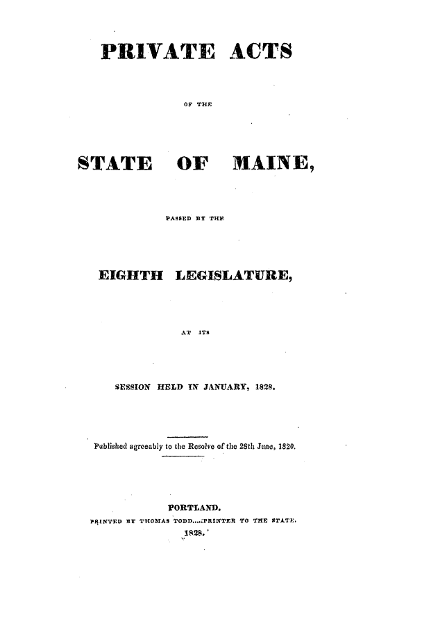 handle is hein.ssl/ssme0179 and id is 1 raw text is: PRIVATE ACTSTOF THESTATE OF MAINE,PASSED BY THEEIGHTH LEGISLATURE,AT ITSSESSION HELD TN JANUARY, 1828.Published agreeably to the Resolve of' the 28th June, 1820.IVORTLAND.PRINTED BY THOMAS TODD...'PRINTER TO THE STATE.