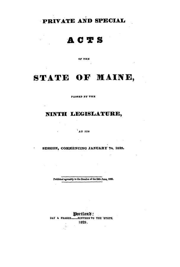 handle is hein.ssl/ssme0182 and id is 1 raw text is: PRIVATE AND SPECIALACTSOF THESTATE OF HAINE,PASSED BY THENINTH LEGISLATURE,AT ITSSESSION, COMIMIENCING JANUARY 7th 1829.Published agreeahly to the Resolve of the 28th June, 1820.DAY   &  FiRASERl........RINTERS TO THE 'STATE.1829.