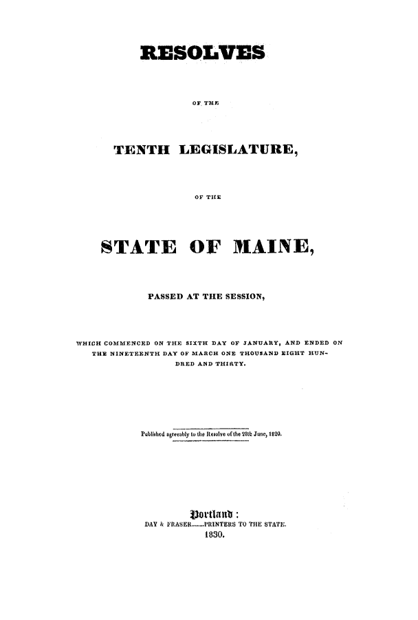 handle is hein.ssl/ssme0184 and id is 1 raw text is: RESOLVESOF THETENTH LEGISLATURE,OF THESTATE OF MAINE,PASSED AT THE SESSION,WHICH COMMENCED ON THE SIXTH DAY OF 3ANUARY, AND ENDED ONTHE NINETEENTH DAY OF MARCH ONE THOUSAND EIGHT HUN-DRED AND THIRTY.Published agreeably to the Resolve of the 28th June, 1820.Vottlant:DAY & FRASER........PRINTERS TO THE STATE.1830.
