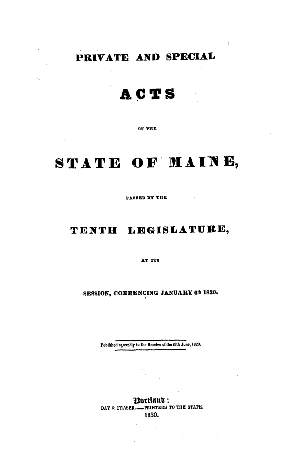 handle is hein.ssl/ssme0185 and id is 1 raw text is: PRIVATE AND SPECIALACTSOF THESTATE OF* MAT1AINE,PASSED BY TIETENTHLEGISLATURE,AT ITSSESSION, COMMENCING JANUARY G11h 1830.Pubished agrecahly to the Resolve ofthe 28th June, 1820.DAY & FRASER.PRINTERS TO THE STATE.1830.