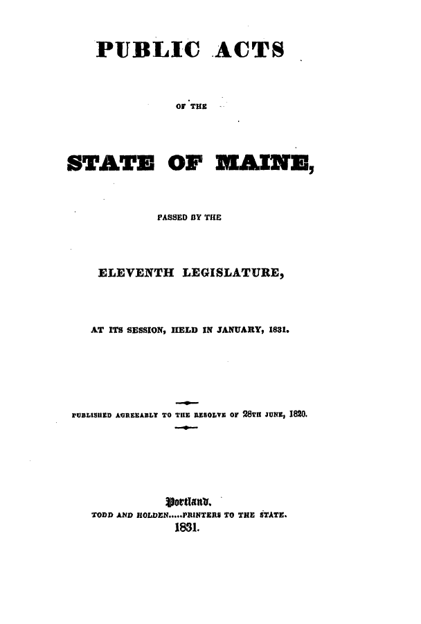 handle is hein.ssl/ssme0186 and id is 1 raw text is: PUBLIC ACTSOF THESTATE OF MAINE,PASSED BY THEELEVENTH LEGISLATURE,AT ITS SESSION, HELD IN JANUARY, 1831.rUBLISHED AGREEABLY TO THE RESOLVE or 28TI JUNs, 1820.ijortlanlo.TODD AND HOLDEN..PRINTERS TO THE STATE.1831.