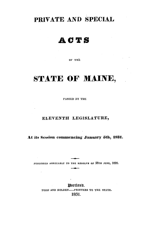 handle is hein.ssl/ssme0188 and id is 1 raw text is: PRIVATE AND SPECIALACTSOF THESTATE OF MAINE,PASSED BY THEELEVENTH LEGISLATURE,At its Scssion conuencing January 5th, 1831.PUBLISIIED AGREEABLY TO THE RESOLVE Or  STH JUNE, 1820.TODD AND HOLDEN.....PRINTERS TO THE STATE.1831.