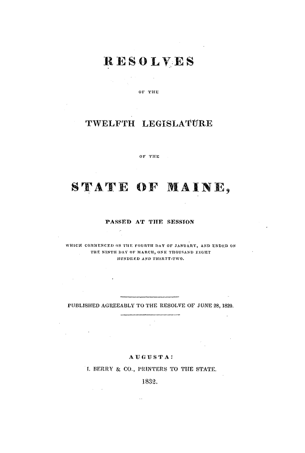 handle is hein.ssl/ssme0190 and id is 1 raw text is: RESOLVESOF THETWELFTH LEGISLATTREOF THESTATE OF MAINE9PASSED AT TIE SESSIONWHICH COMMErNCED ON THE FOillTIT DAY OF JANUARY, AND ENDED ONTHE NINTH DAY OF MARCH, ONE THOUSAND EIGHTHIUNDIED AND THIRTY-TWO.PUBLISHED AGREEABLY TO THE RESOLVE OF JUNE 28, 1820.AUGUSTA:. BERRY & CO., PRINTERS TO THE STATE.1832.