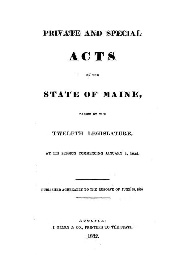 handle is hein.ssl/ssme0191 and id is 1 raw text is: PRIVATE. AND SPECIALACTROY  T11lESTATE OF MAINEyPASSED gY TIMTWELFTH LEGISLATURE,AT ITS SESSION COMMENCING JANUARY 4, 1832,PUBLISHED AGREEABLY TO THE RESOLVE OF JUNE 28, 1820A U tx U 73' 1L -, BERRY & CO., PRINTERS TO 'k11E STATE:183.