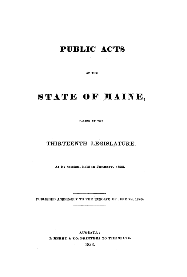 handle is hein.ssl/ssme0192 and id is 1 raw text is: PUBLIC ACTSOF THESTATE OF MAINE,PASSED BY THETHIRTEENTH LEGISLATURE,At its Sesniou, held in Jnnuary, 1833.PUBLISHED AGREEABLY TO THE RESOLVE OF JUNE 28, 1820.AUGUSTA:1. MERRY & CO. PRINTERS TO THE STATE.1833.