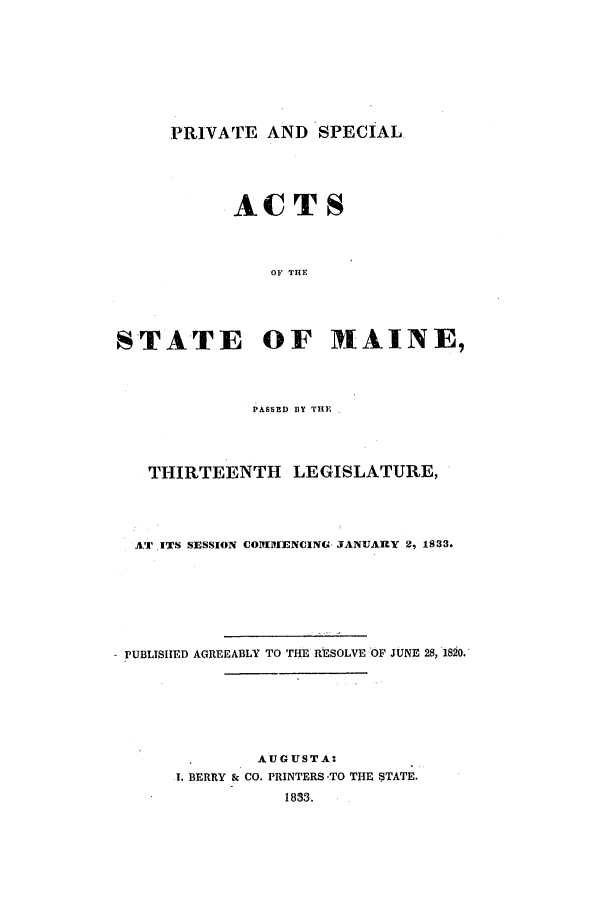 handle is hein.ssl/ssme0194 and id is 1 raw text is: PRIVATE AND SPECIALACTSOF THESTATE OF 171AINE,PASSED BY THE.THIRTEENTH LEGISLATURE,AT ITS SESSION COMMENCING JANUARY 2, 1833.- PUBLISHED AGREEABLY TO THE RESOLVE OF JUNE 28, 1820.AUGUSTA:1. BERRY & CO. PRINTERS -TO THE STATE.1833.