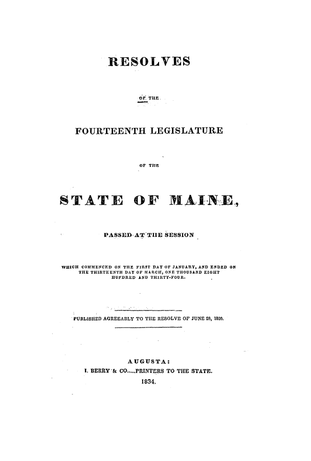 handle is hein.ssl/ssme0196 and id is 1 raw text is: RESOLVESOr. THE,FOURTEENTH LEGISLATUREOF TITESTATE OF MAINE-,PASSED AT THE SESSIONWHICH COMMENCED ON THE FIRST DAY OF JANUARY, AND ENDED ONTHE THIRTEENTH DAY OF MARCH, ONE THOUSAND EIGHTHUEDRED AND THIRTY-FOUR.PUBLISHED AGREEABLY TO THE RESOLVE OF JUNE 28, 1820.AUGUSTA:I. BERRY & CO.....PRINTERS TO THE STATE.1834.