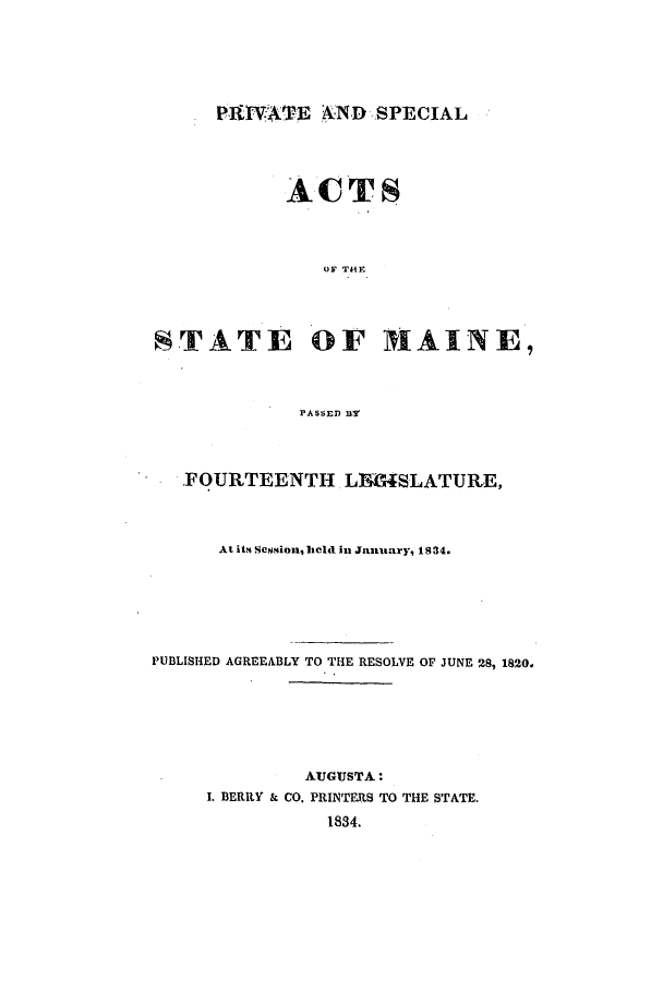 handle is hein.ssl/ssme0197 and id is 1 raw text is: PBIVATE AND SPECIALACTSOF THEFSTATE OF MAINE,PASSED BYFOURTEENTH LM4SLATURE,At its Session, held in Janitary, 1S34.PUBLISHED AGREEABLY TO THE RESOLVE OF JUNE 28, 1820.AUGUSTA:I. BERRY & CO. PRINTERS TO THE STATE.1834.