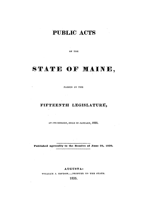 handle is hein.ssl/ssme0198 and id is 1 raw text is: PUBLIC ACTSOF THESTATE OF MAINE,PASSED BY THEFIFTEENTH LEGISLATURE,AT ITS SESSION, ITELD IN JANUARY, 1835.Published agrecably to the Resolve of June 28, 1820.AUGUSTA:WILLIAM 3. CONDON......PRINTER TO THE STATE.1835.