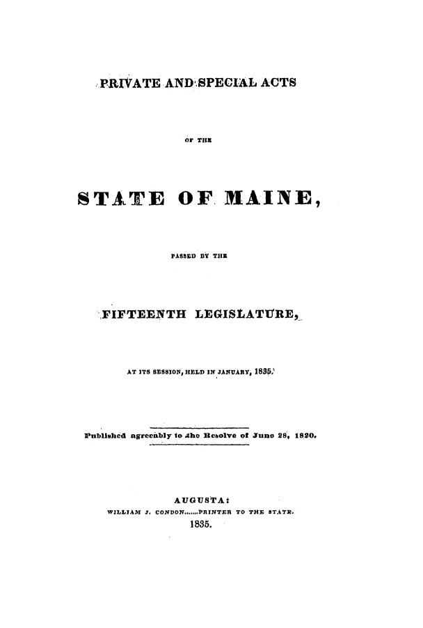 handle is hein.ssl/ssme0200 and id is 1 raw text is: PRIVATE AND.SPECIAL ACTSor THESTATE OF. MAINE,PASSED BY THEFIFTEElNTH LEGISLATUrRE,AT ITS SESSIOWs HELD IN JANUARY, 183S.Published agreciably to .the lebolve of Juno 28, 1820.AUGUSTAtWILLIAM J. CONDON.......PRINTER TO THE STATE.1835.