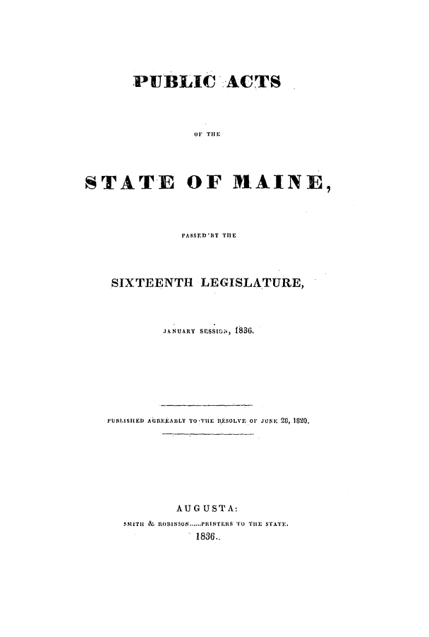 handle is hein.ssl/ssme0201 and id is 1 raw text is: PUBLIC ACTS01 THESTATE OF M.AINE,PASSER'Y THESIXTEENTH LEGISLATURE,JANUARY SPESSION, 1836.PUBLISHED AGREEABLY To*THlE R*SOLVE Or JUNE 28, 1820,AUGUST A:SMTITH &L ROiINSON......PRINTErS TO ru srATE.1836..