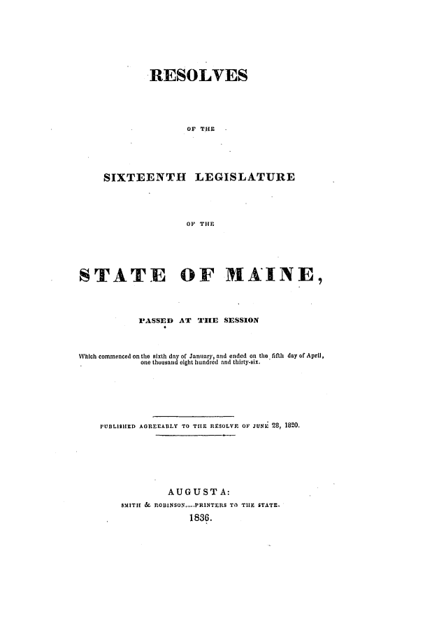 handle is hein.ssl/ssme0202 and id is 1 raw text is: RESOLVESOF THESIXTEENTH LEGISLATUREOF THESTATE OF MAINE,PASSED AT THE SESSIONWhich commenced on the sixth day of January, and ended on the fifth day of April,one thousand eight hundred and thirty-six.PUBLISHED AGREEABLY TO THE RESOLVE OF JUNE 28, 1820.AUGUST A:SMITH & ROIINSON.PRINTERS TO THE STATE.1836.