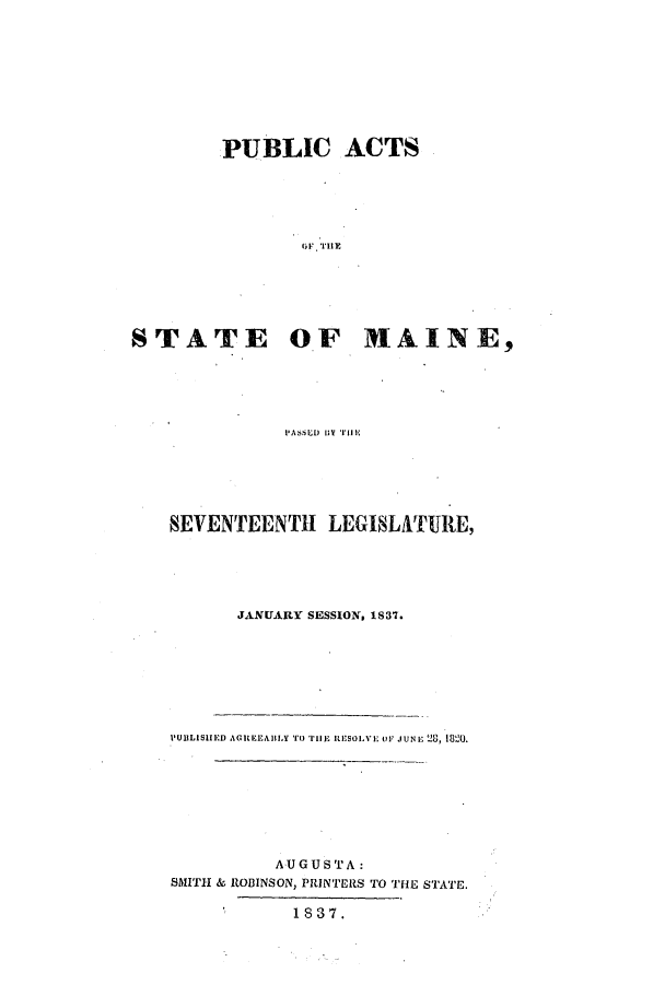 handle is hein.ssl/ssme0204 and id is 1 raw text is: PUBLIC ACTSOF  I'llSTATE OF MAINE,PASSD  1111SEVENTEENTH LEGISLAT1URE,JANUARY SESSION, 1S37.PUllLISHED AGREEAlBLY 'IO lil IL  ISOIVE UV JUNE 28, 1800.AUGUSTA:SMITH & ROBINSON, PRINTERS TO THE STATE.1837.