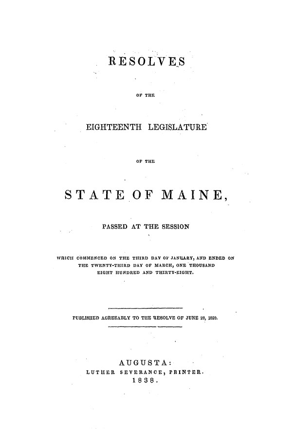 handle is hein.ssl/ssme0208 and id is 1 raw text is: RESOLVESOF THEEIGHTEENTH LEGISLATUREOF THESTATE OF MAINE,PASSED AT THE SESSIONWHICH COMMENCED ON THE THIRD DAY OF JANUARY, AND ENDED ONTHE TWENTY-THIRD DAY OF MARCH, ONE THOUSANDEIGHT HUNDRED AND THIRTY-EIGHT.PUBLISHED AGREEABLY TO THE BESOLVE OF JUNE 28, 1820.AUGUSTA:LUTHER SEVERANCE, PRINTER.1838.