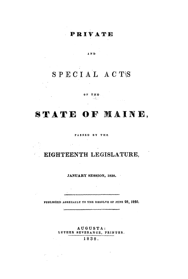 handle is hein.ssl/ssme0209 and id is 1 raw text is: PRIVATEA&NDSPECIALACT'SOF TH 10STATEOF MAINE,PASSED BY THEEIGHTEENTH LEGISLATURE,JANUARY SESSION, 1838.PUBLISIED AGREltAELY TO THE RESOLVE OF JUNE 28, 1810.AUGUSTA:LUTHER SEVERANCE, PRINTER.1838.