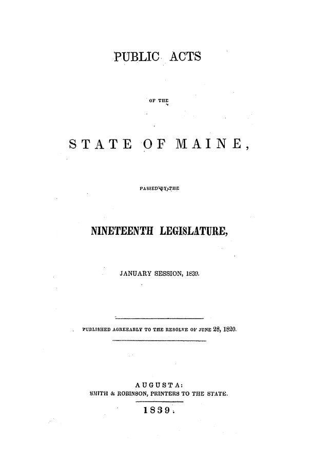 handle is hein.ssl/ssme0210 and id is 1 raw text is: PUBLIC ACTSOF THESTATEOF MAINE,PASSEDVX THENINETEENTH LEGISLATURE,JANUARY SESSION, 1839.?UBLISHED AGREEABLY TO THE RESOLVE OF JUNE 28, 1820,AUGUSTA:8.ITH & ROBINSON, PRINTERS TO THE STATE.18839.