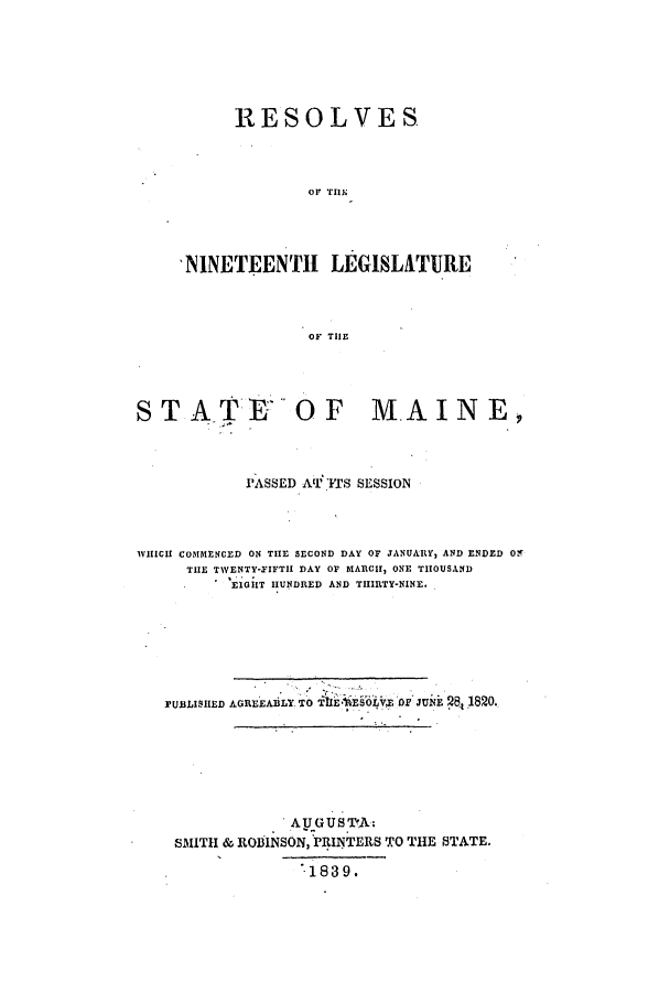handle is hein.ssl/ssme0211 and id is 1 raw text is: RESOLVESOr THE'NINETEENTH LEGISLATUREOF THESTATE OF MAINE,PASSED AVI ITS SESSIONWHICH COMMENCED ON THE SECOND DAY OF JANUARY, AND ENDED O-THE TWENTY-FIFTII DAY OF MARCH, ONE THOUSANDEIOIT HUNDRED AND THIRTY-NINE.PUBLISHED AGREEABLY TO  1    LE§6VX OD JU 28, 1820.A U GUS TA:SMITH & ROBINSON, PRINTERS TO THE STATE.1839.