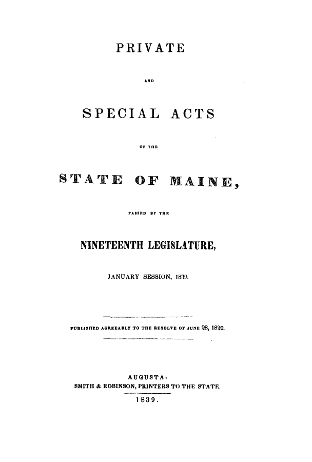 handle is hein.ssl/ssme0212 and id is 1 raw text is: PRIVATEANDSPECIALACTSOF THESTATEOF MAINE,PASBED BY THENINETEENTH LEGISLATURE,JANUARY SESSION, 1839.PUBLISHED AGREEABLY TO THE RESOLVE OF JUNE 28, 1820.AUGUSTA:SMITH & ROBINSON, PRINTERS TO THE STATE.1839.