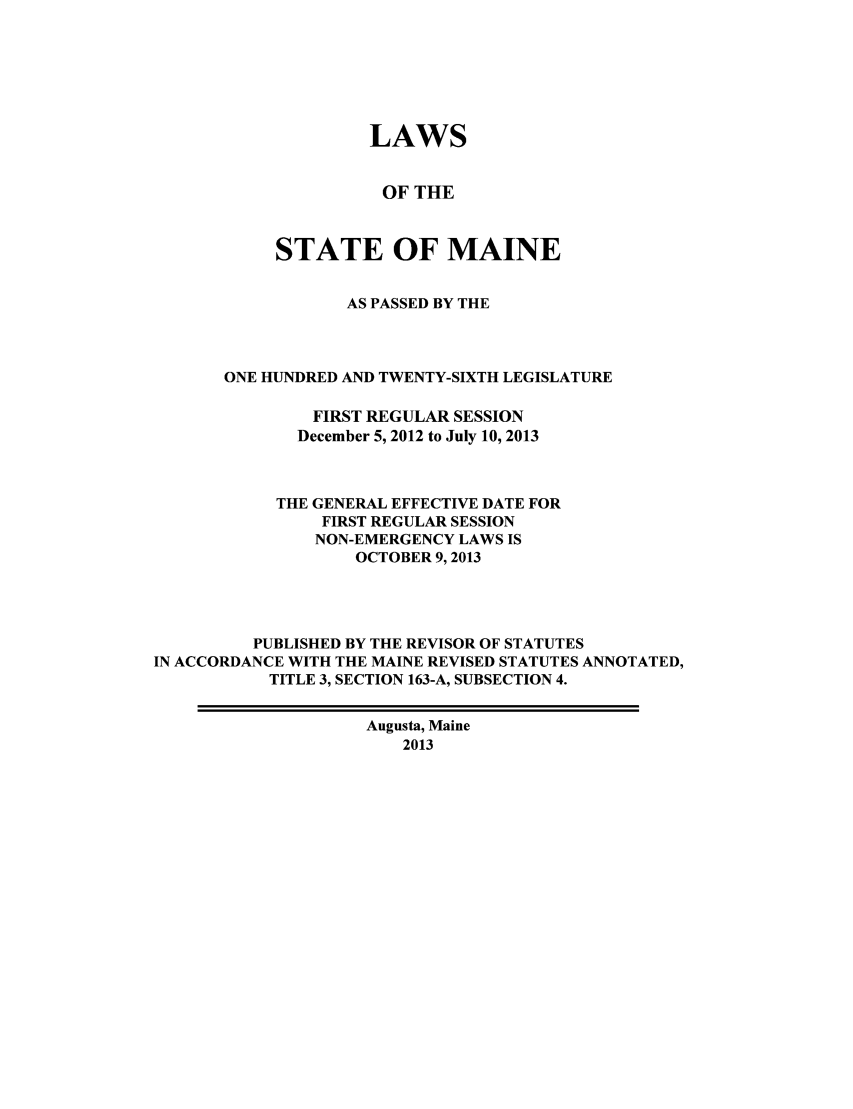 handle is hein.ssl/ssme0216 and id is 1 raw text is: LAWSOF THESTATE OF MAINEAS PASSED BY THEONE HUNDRED AND TWENTY-SIXTH LEGISLATUREFIRST REGULAR SESSIONDecember 5, 2012 to July 10, 2013THE GENERAL EFFECTIVE DATE FORFIRST REGULAR SESSIONNON-EMERGENCY LAWS ISOCTOBER 9,2013PUBLISHED BY THE REVISOR OF STATUTESIN ACCORDANCE WITH THE MAINE REVISED STATUTES ANNOTATED,TITLE 3, SECTION 163-A, SUBSECTION 4.Augusta, Maine2013