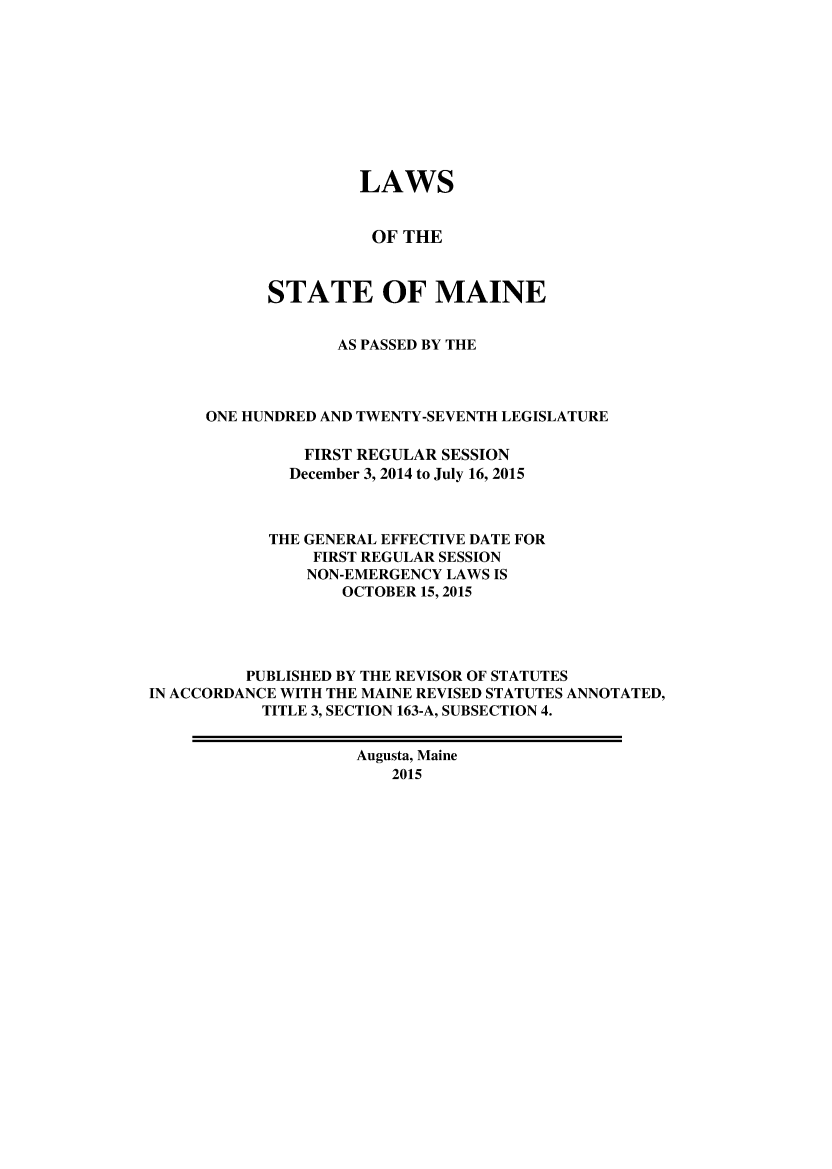 handle is hein.ssl/ssme0219 and id is 1 raw text is:                     LAWS                      OF THE            STATE OF MAINE                  AS PASSED BY THE      ONE HUNDRED AND TWENTY-SEVENTH LEGISLATURE               FIRST REGULAR SESSION               December 3, 2014 to July 16, 2015            THE GENERAL EFFECTIVE DATE FOR                FIRST REGULAR SESSION                NON-EMERGENCY LAWS IS                   OCTOBER 15, 2015         PUBLISHED BY THE REVISOR OF STATUTESIN ACCORDANCE WITH THE MAINE REVISED STATUTES ANNOTATED,           TITLE 3, SECTION 163-A, SUBSECTION 4.                    Augusta, Maine                        2015