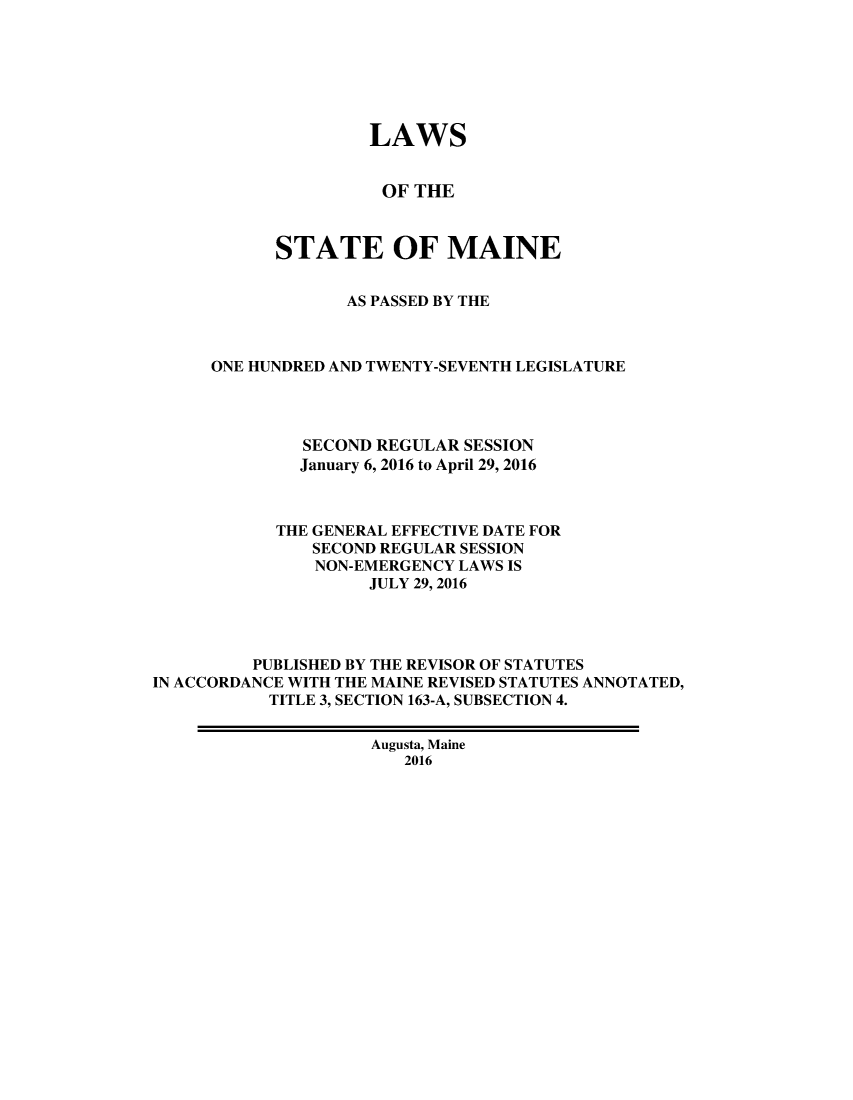 handle is hein.ssl/ssme0220 and id is 1 raw text is:                     LAWS                      OF THE            STATE OF MAINE                  AS PASSED BY THE      ONE HUNDRED AND TWENTY-SEVENTH LEGISLATURE              SECOND REGULAR SESSION              January 6, 2016 to April 29, 2016            THE GENERAL EFFECTIVE DATE FOR               SECOND REGULAR SESSION               NON-EMERGENCY LAWS IS                    JULY 29, 2016         PUBLISHED BY THE REVISOR OF STATUTESIN ACCORDANCE WITH THE MAINE REVISED STATUTES ANNOTATED,           TITLE 3, SECTION 163-A, SUBSECTION 4.                    Augusta, Maine                        2016